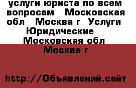 услуги юриста по всем вопросам - Московская обл., Москва г. Услуги » Юридические   . Московская обл.,Москва г.